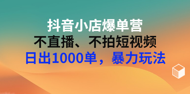 抖音小店爆单营：不直播、不拍短视频、日出1000单，暴力玩法（价值2980元）