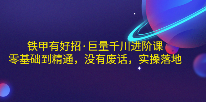 铁甲有好招·巨量千川进阶课，零基础到精通，没有废话，实操落地