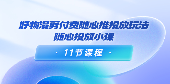 万三·好物混剪付费随心推投放玩法，随心投放小课（11节课程）