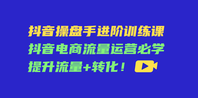 抖音操盘手进阶训练课：抖音电商流量运营必学，提升流量+转化！