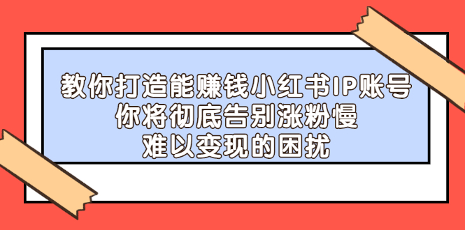 打造能赚钱小红书IP账号：你将彻底告别涨粉慢，难以变现的困扰