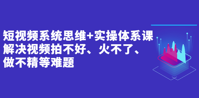 短视频系统思维+实操体系课：解决视频拍不好、火不了、做不精等难题