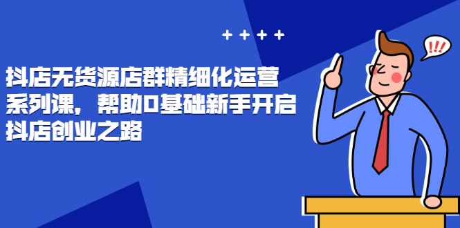 抖店无货源店群精细化运营系列课，帮助0基础新手开启抖店创业之路价值888元