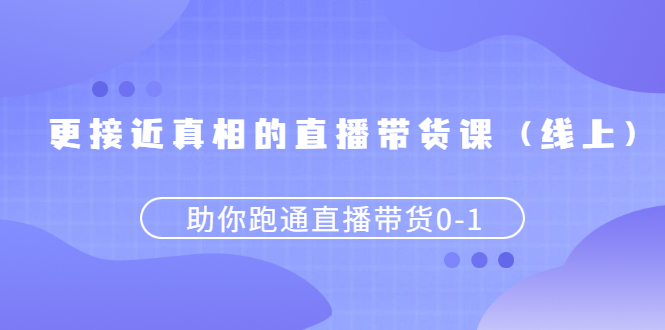 更接近真相的直播带货课（线上）,助你跑通直播带货0-1