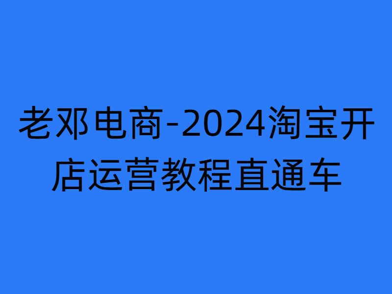 老邓电商-2024淘宝开店运营教程直通车2024年11月更新 (价值3980元)